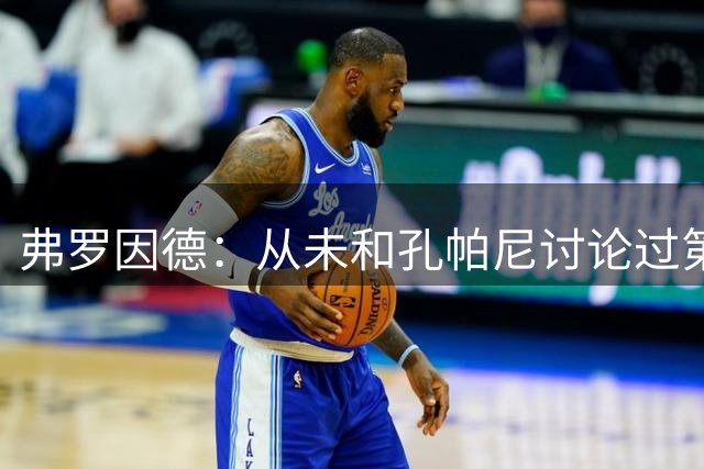 弗罗因德：从未和孔帕尼讨论过第三位重磅新援 博伊留队可能变大
