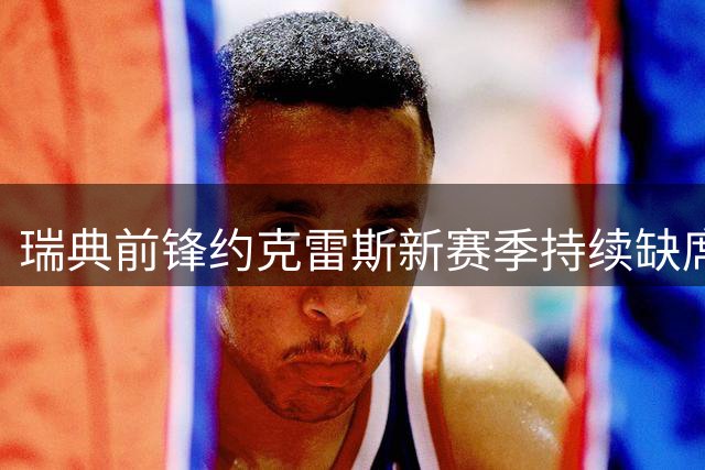 瑞典前锋约克雷斯新赛季持续缺席 上季数据36场造15球
